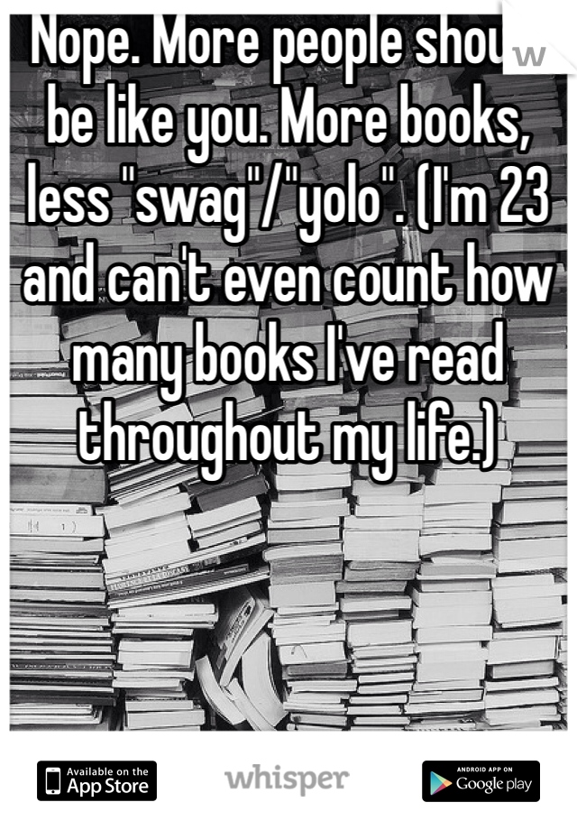 Nope. More people should be like you. More books, less "swag"/"yolo". (I'm 23 and can't even count how many books I've read throughout my life.) 