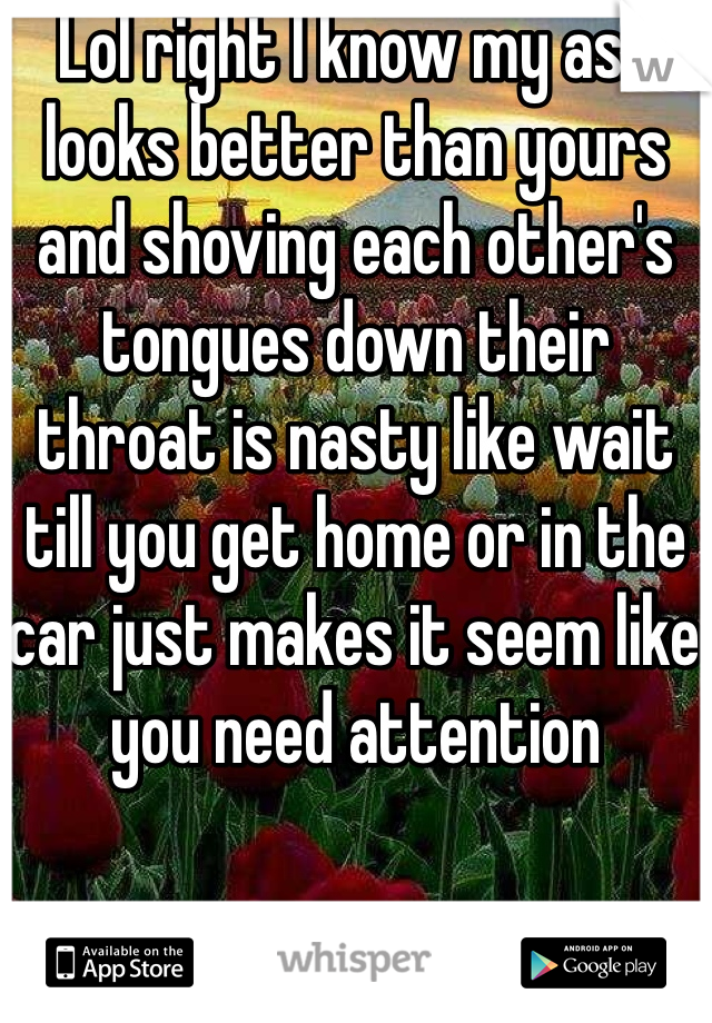 Lol right I know my ass looks better than yours and shoving each other's tongues down their throat is nasty like wait till you get home or in the car just makes it seem like you need attention 