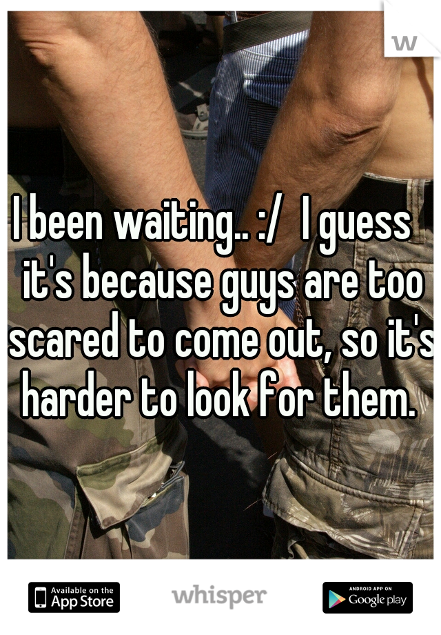 I been waiting.. :/ 
I guess it's because guys are too scared to come out, so it's harder to look for them. 