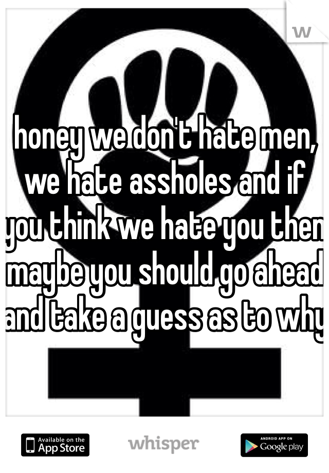 honey we don't hate men, we hate assholes and if you think we hate you then maybe you should go ahead and take a guess as to why