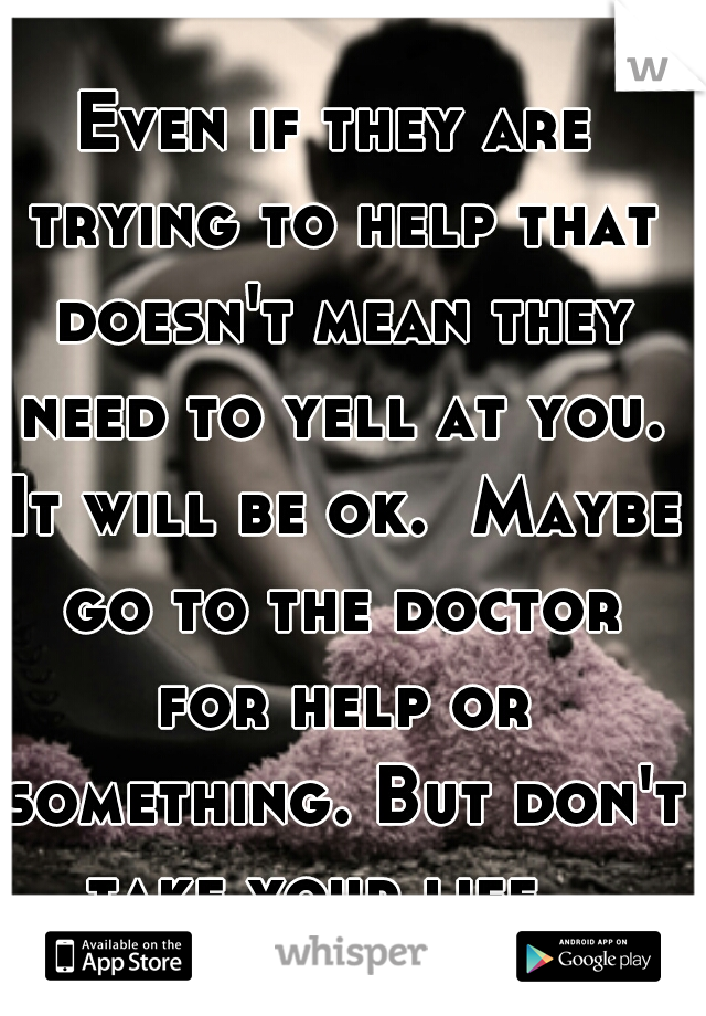 Even if they are trying to help that doesn't mean they need to yell at you. It will be ok.  Maybe go to the doctor for help or something. But don't take your life.  