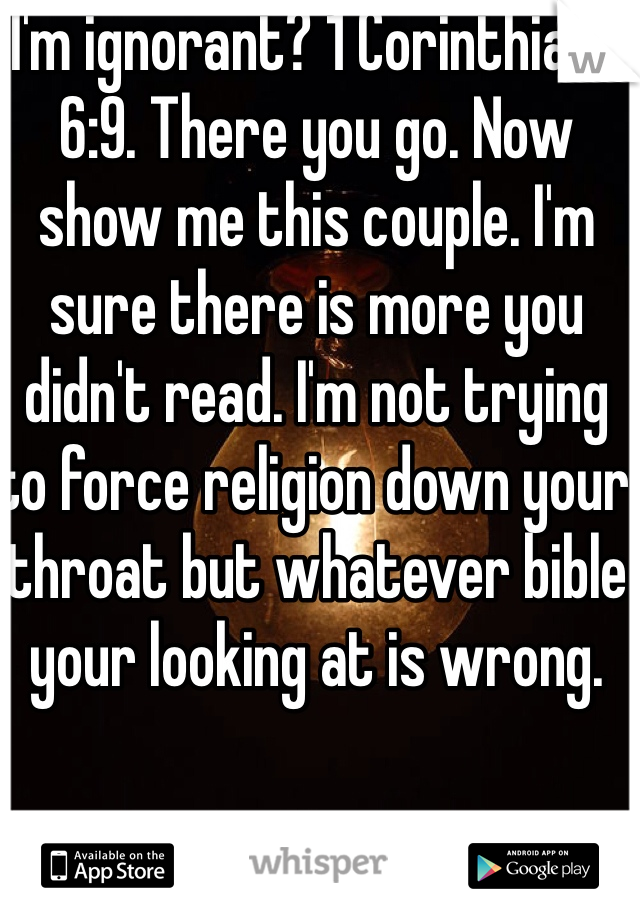 I'm ignorant? 1 Corinthians 6:9. There you go. Now show me this couple. I'm sure there is more you didn't read. I'm not trying to force religion down your throat but whatever bible your looking at is wrong.