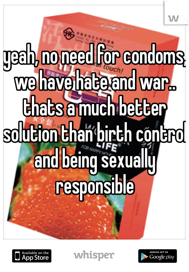 yeah, no need for condoms, we have hate and war.. thats a much better solution than birth control and being sexually responsible