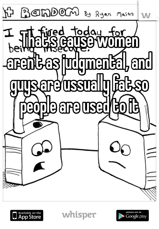 That's cause women aren't as judgmental, and guys are ussually fat so people are used to it
