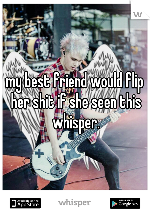 my best friend would flip her shit if she seen this whisper.