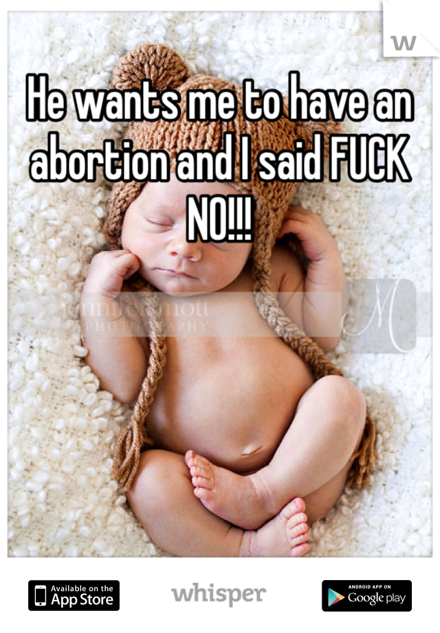 He wants me to have an abortion and I said FUCK NO!!!