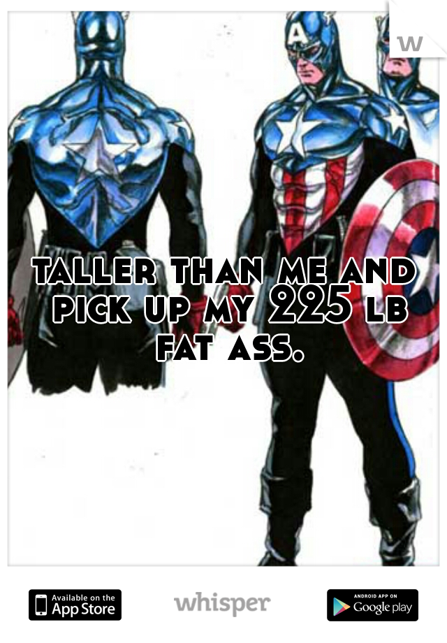 taller than me and pick up my 225 lb fat ass.