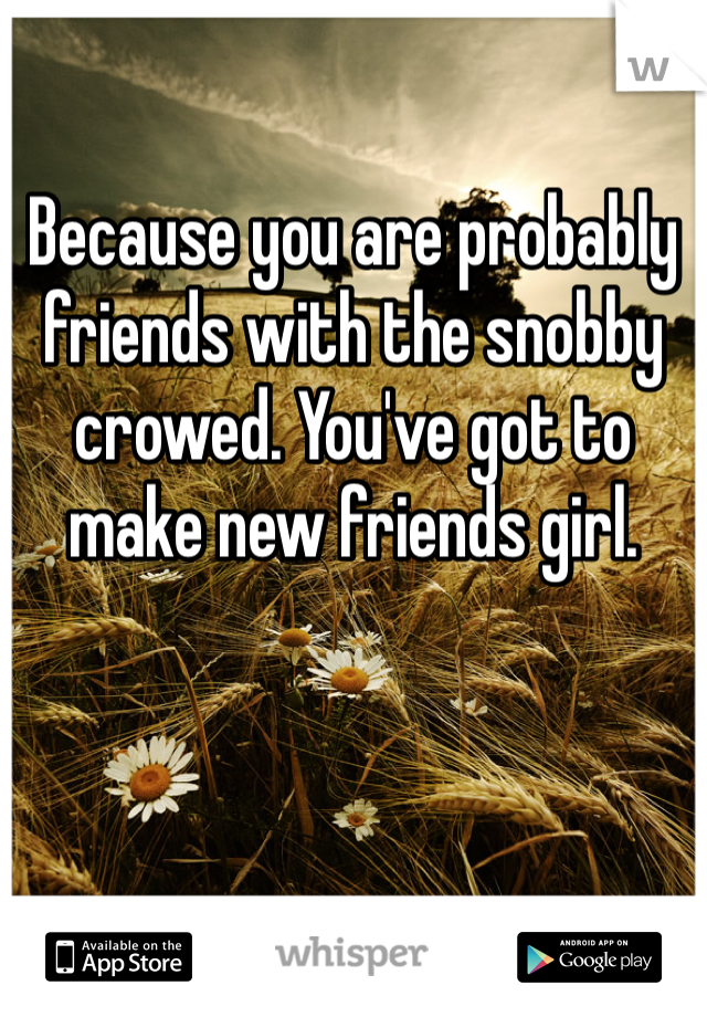 Because you are probably friends with the snobby crowed. You've got to make new friends girl. 