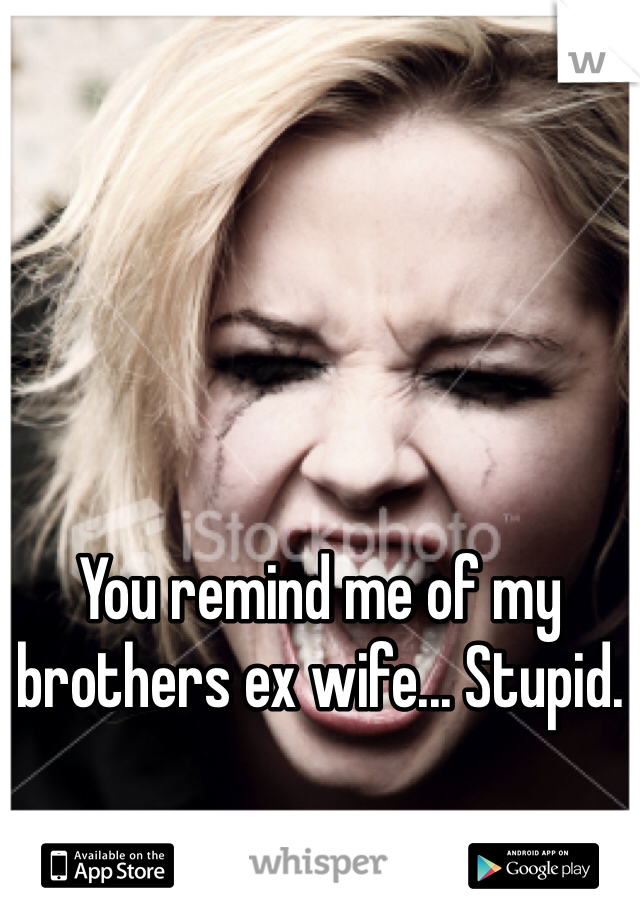 You remind me of my brothers ex wife... Stupid. 