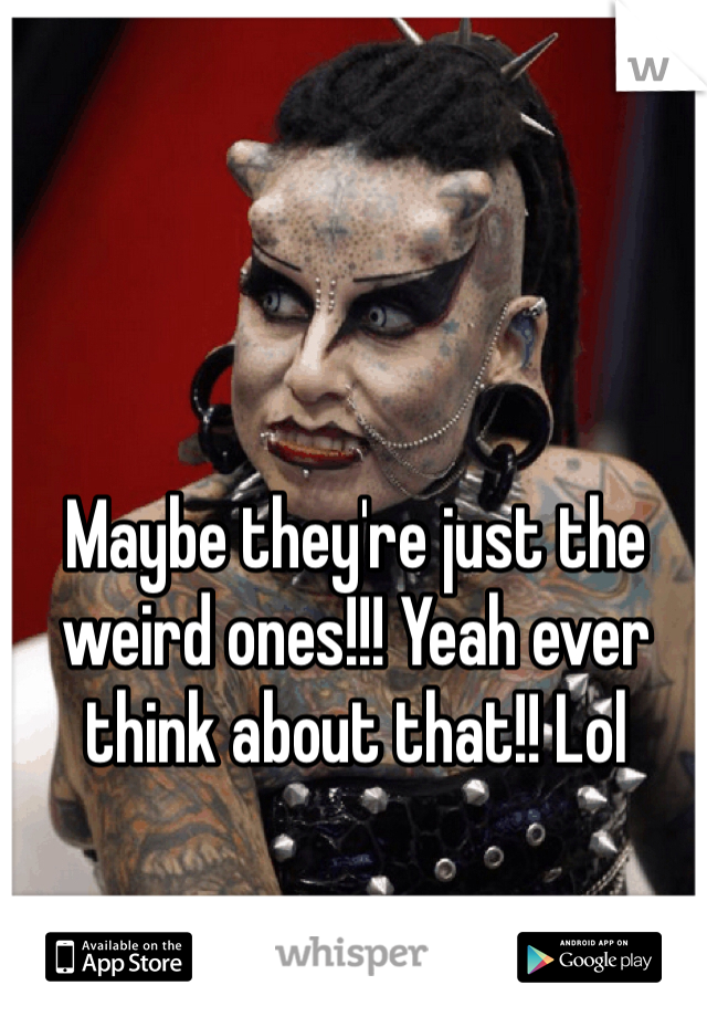 Maybe they're just the weird ones!!! Yeah ever think about that!! Lol