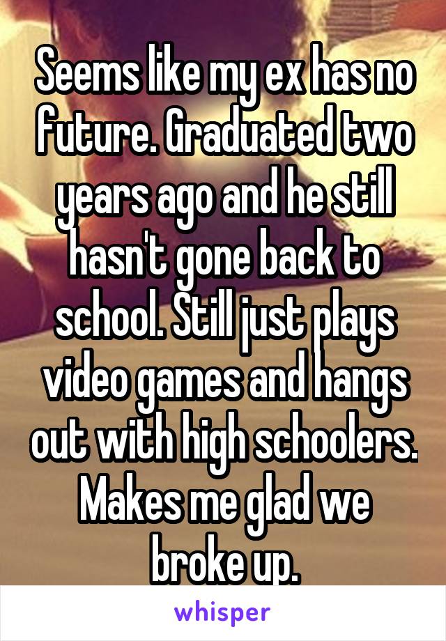 Seems like my ex has no future. Graduated two years ago and he still hasn't gone back to school. Still just plays video games and hangs out with high schoolers. Makes me glad we broke up.