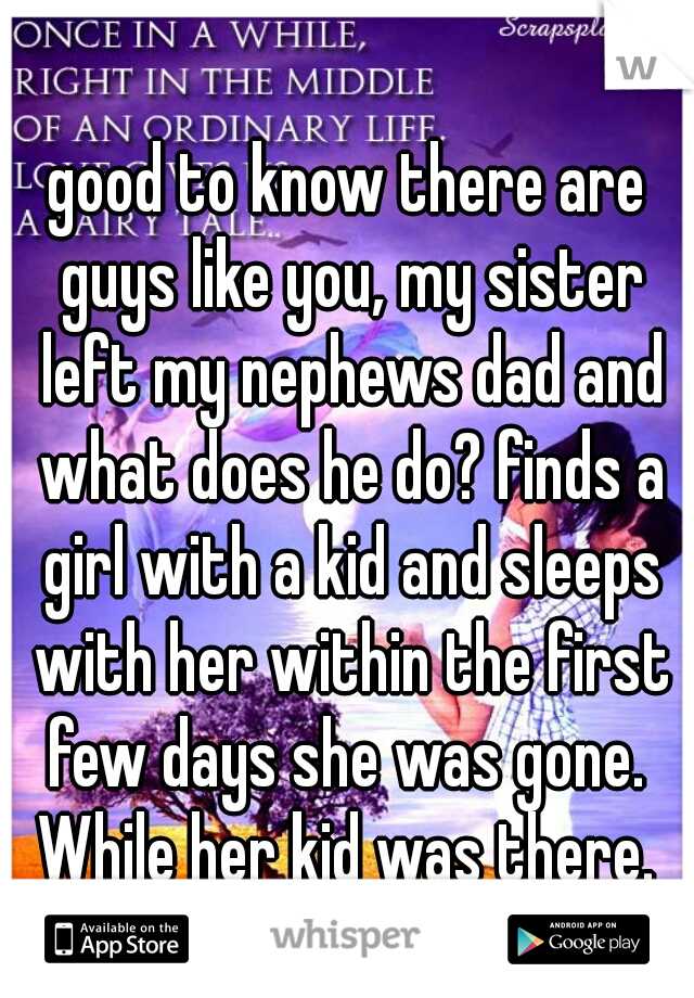 good to know there are guys like you, my sister left my nephews dad and what does he do? finds a girl with a kid and sleeps with her within the first few days she was gone.  While her kid was there. 