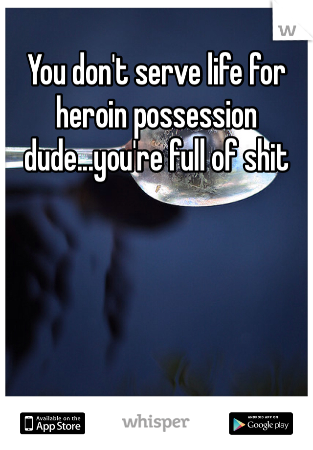 You don't serve life for heroin possession dude...you're full of shit