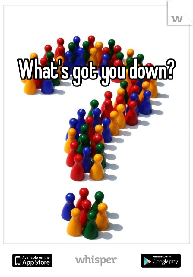 What's got you down?