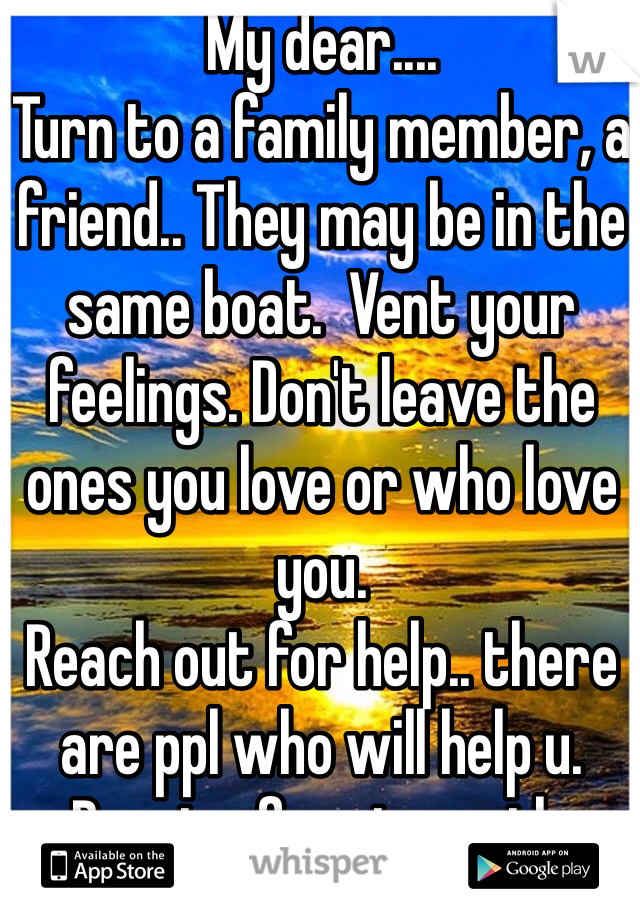 My dear....
Turn to a family member, a friend.. They may be in the same boat.  Vent your feelings. Don't leave the ones you love or who love you. 
Reach out for help.. there are ppl who will help u. Praying for strength. 