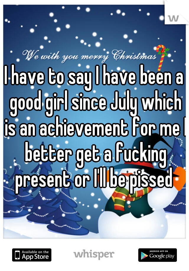 I have to say I have been a good girl since July which is an achievement for me I better get a fucking present or I'll be pissed 