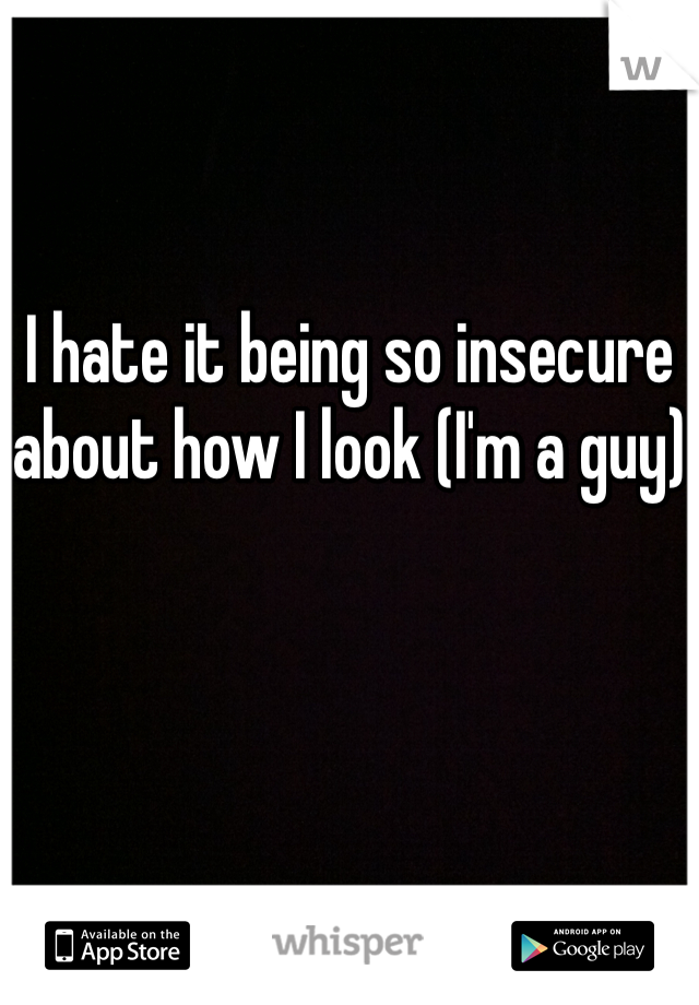 I hate it being so insecure about how I look (I'm a guy)