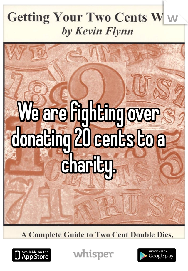 We are fighting over donating 20 cents to a charity. 