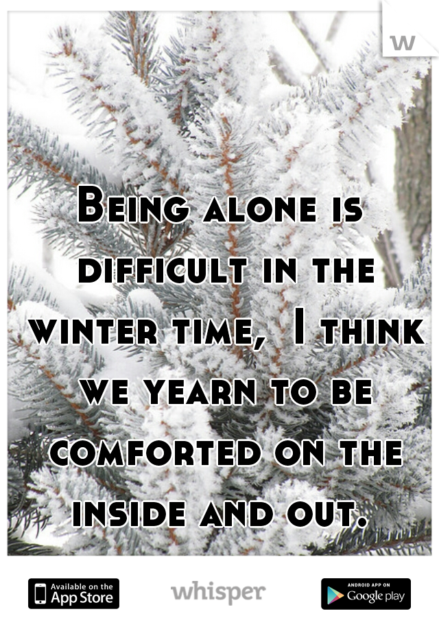 Being alone is difficult in the winter time,  I think we yearn to be comforted on the inside and out. 