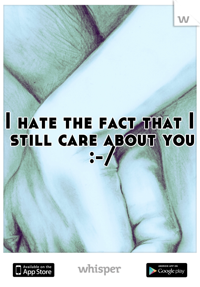 I hate the fact that I still care about you :-/