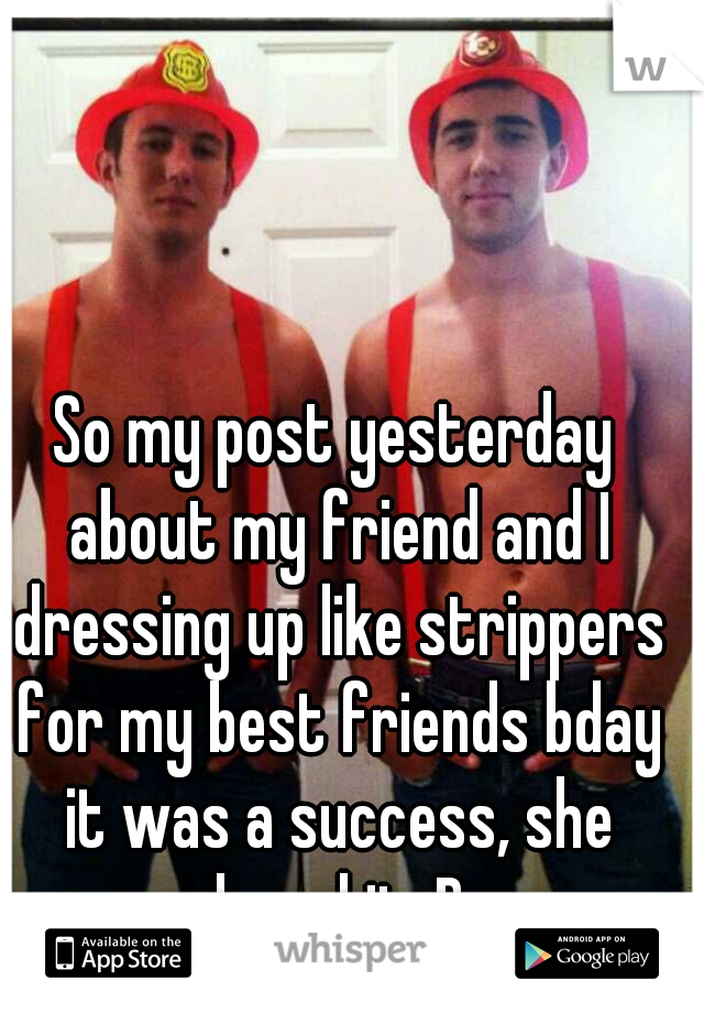 So my post yesterday about my friend and I dressing up like strippers for my best friends bday it was a success, she loved it :D
