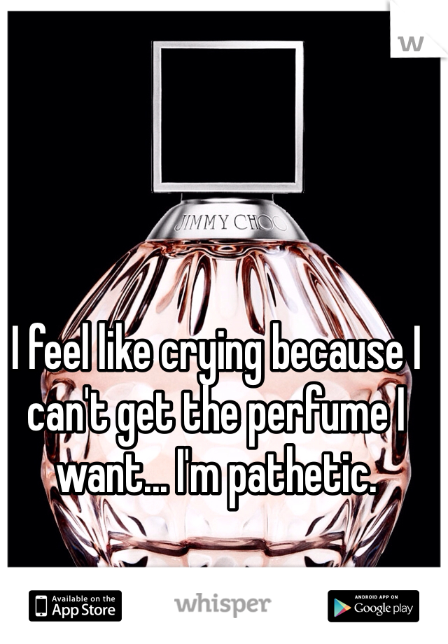 I feel like crying because I can't get the perfume I want... I'm pathetic. 