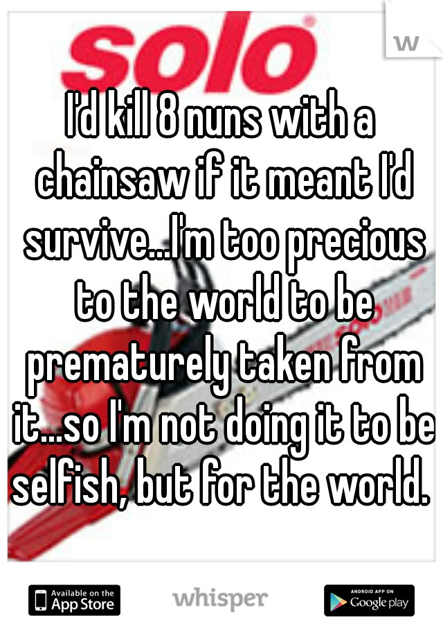 I'd kill 8 nuns with a chainsaw if it meant I'd survive...I'm too precious to the world to be prematurely taken from it...so I'm not doing it to be selfish, but for the world. 