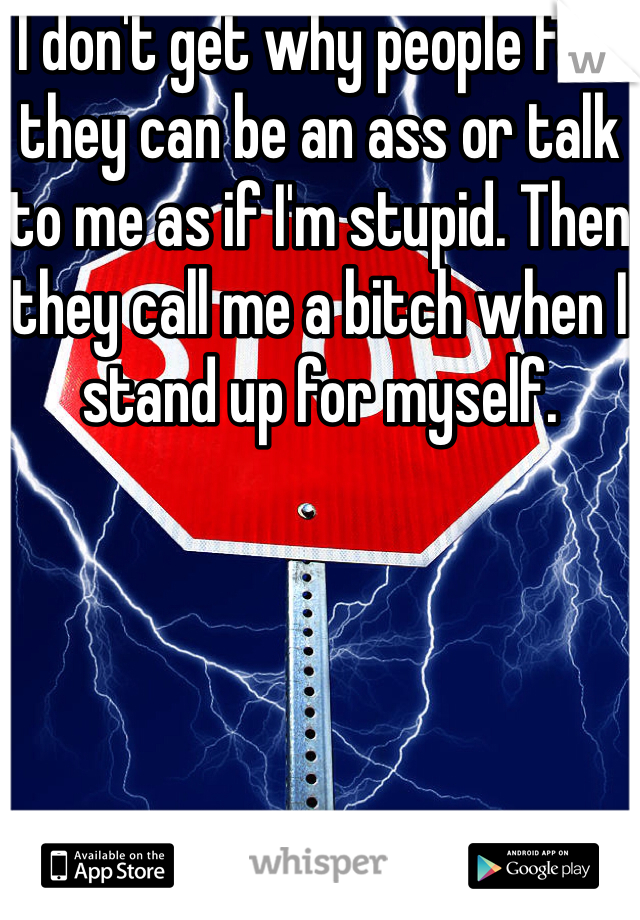 I don't get why people feel they can be an ass or talk to me as if I'm stupid. Then they call me a bitch when I stand up for myself.