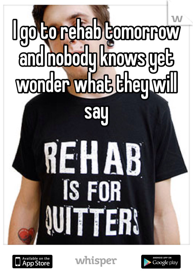 I go to rehab tomorrow and nobody knows yet wonder what they will say 