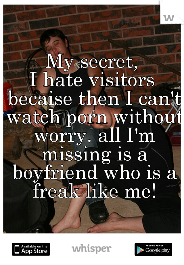 My secret,
I hate visitors becaise then I can't watch porn without worry. all I'm missing is a boyfriend who is a freak like me!
