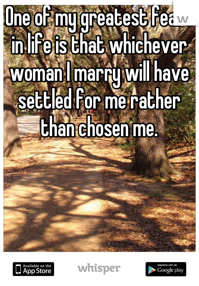 One of my greatest fears in life is that whichever woman I marry will have settled for me rather than chosen me.