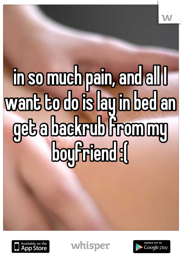 in so much pain, and all I want to do is lay in bed an get a backrub from my boyfriend :(