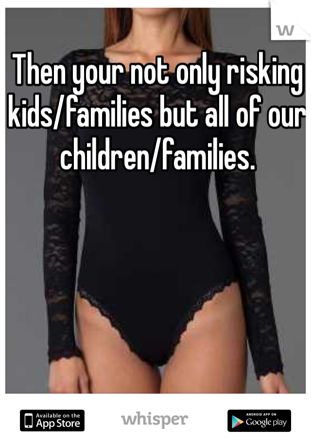 Then your not only risking kids/families but all of our children/families. 