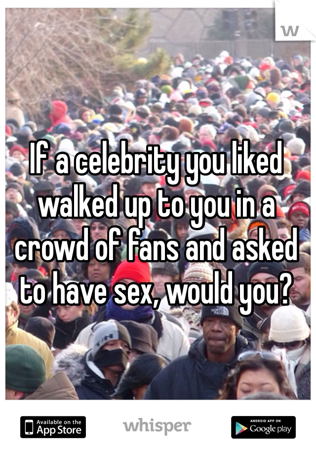 If a celebrity you liked walked up to you in a crowd of fans and asked to have sex, would you?