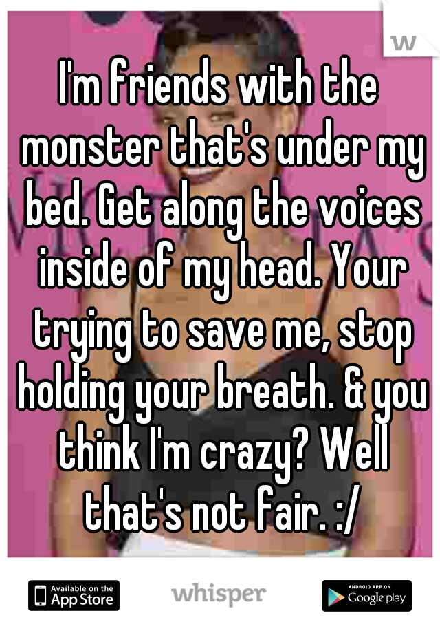 I'm friends with the monster that's under my bed. Get along the voices inside of my head. Your trying to save me, stop holding your breath. & you think I'm crazy? Well that's not fair. :/