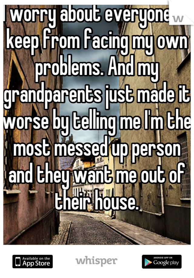 I worry about everyone to keep from facing my own problems. And my grandparents just made it worse by telling me I'm the most messed up person and they want me out of their house.