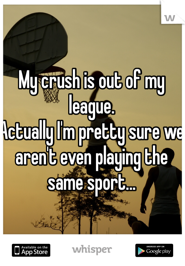 My crush is out of my league.
Actually I'm pretty sure we aren't even playing the same sport...
