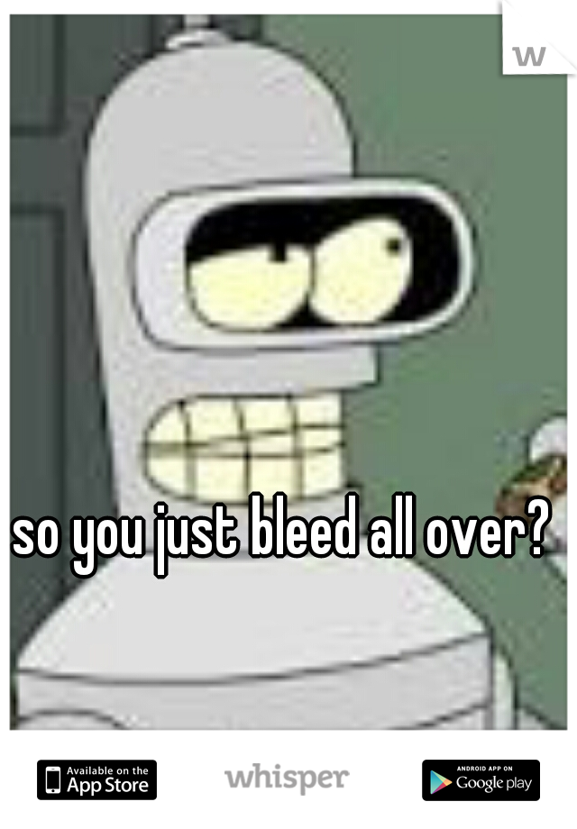so you just bleed all over?