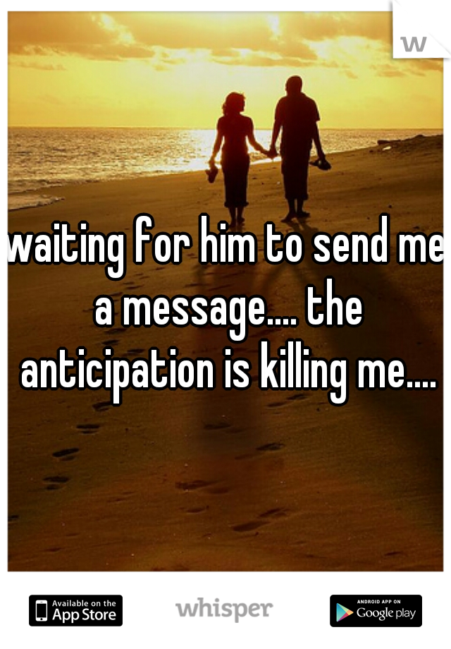waiting for him to send me a message.... the anticipation is killing me....