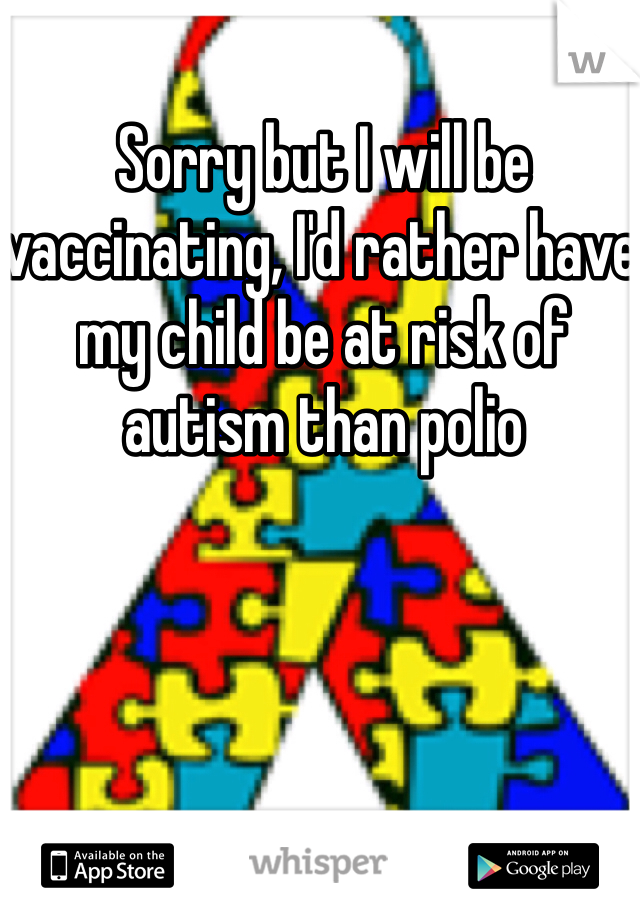 Sorry but I will be vaccinating, I'd rather have my child be at risk of autism than polio 