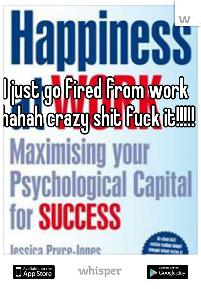 I just go fired from work hahah crazy shit fuck it!!!!!