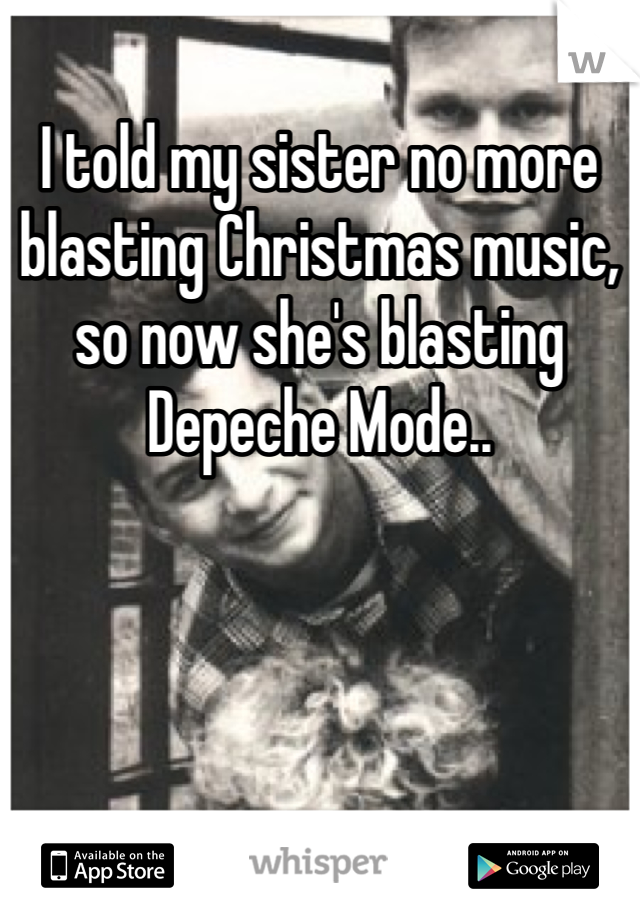 I told my sister no more blasting Christmas music, so now she's blasting Depeche Mode.. 