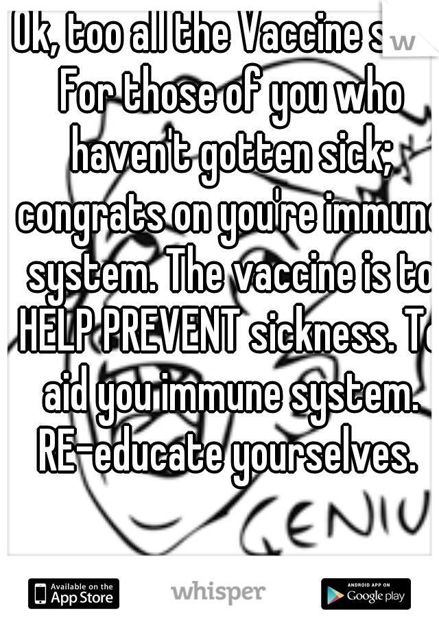 Ok, too all the Vaccine shit. For those of you who haven't gotten sick; congrats on you're immune system. The vaccine is to HELP PREVENT sickness. To aid you immune system. RE-educate yourselves. 