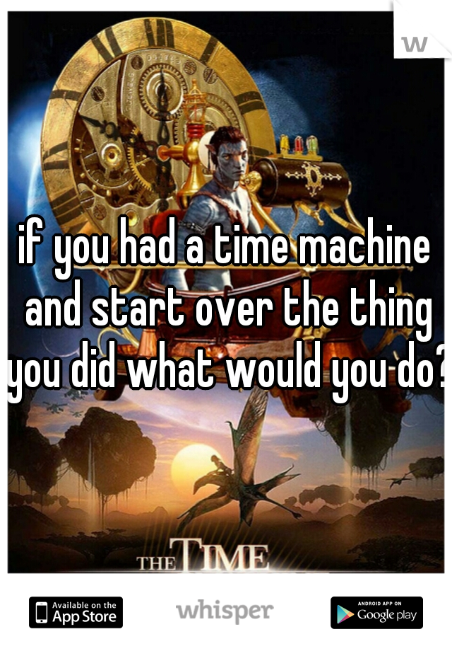 if you had a time machine and start over the thing you did what would you do?