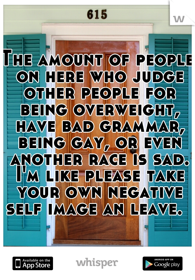 The amount of people on here who judge other people for being overweight, have bad grammar, being gay, or even another race is sad. I'm like please take your own negative self image an leave.  