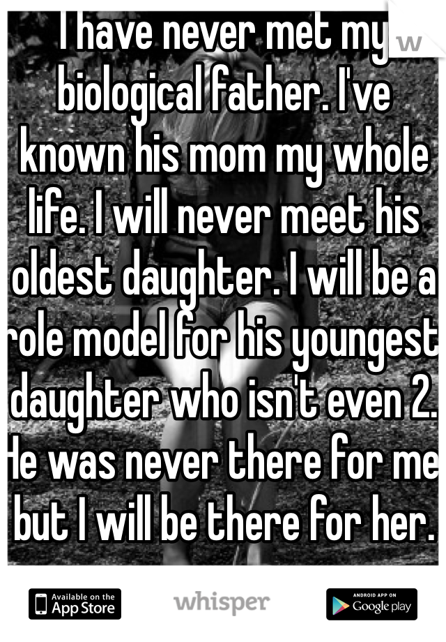 I have never met my biological father. I've known his mom my whole life. I will never meet his oldest daughter. I will be a role model for his youngest daughter who isn't even 2. He was never there for me but I will be there for her.