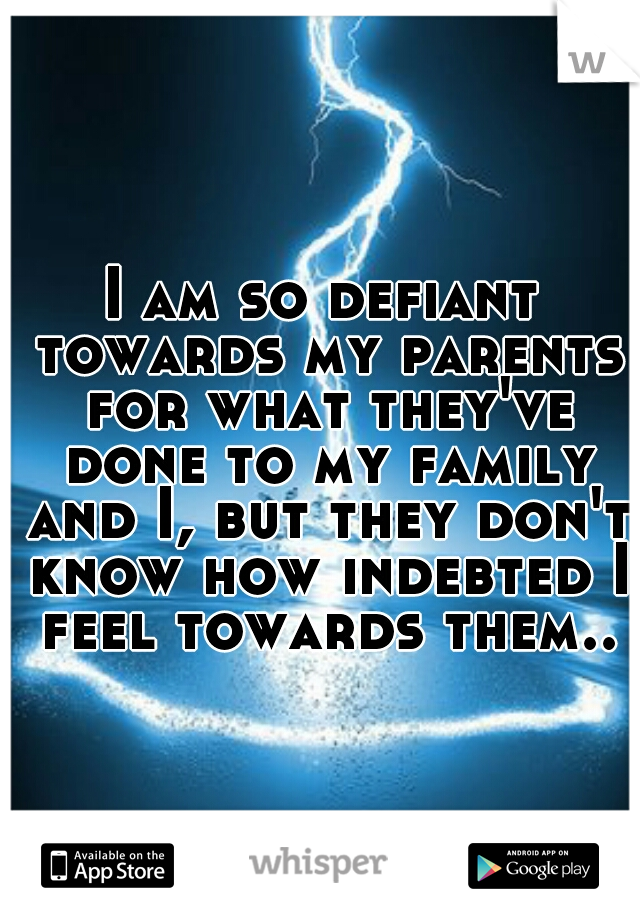 I am so defiant towards my parents for what they've done to my family and I, but they don't know how indebted I feel towards them..