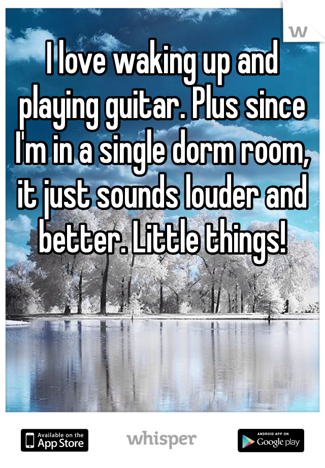 I love waking up and playing guitar. Plus since I'm in a single dorm room, it just sounds louder and better. Little things!