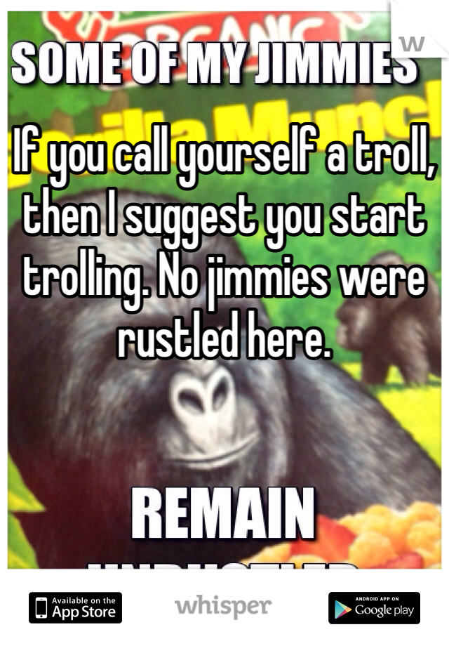 If you call yourself a troll, then I suggest you start trolling. No jimmies were rustled here. 