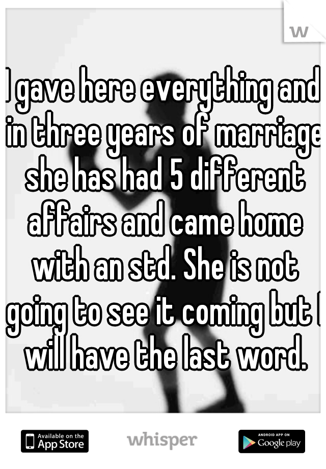 I gave here everything and in three years of marriage she has had 5 different affairs and came home with an std. She is not going to see it coming but I will have the last word.